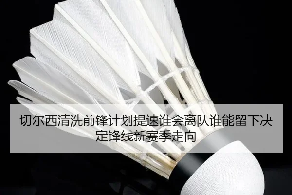 切尔西清洗前锋计划提速谁会离队谁能留下决定锋线新赛季走向